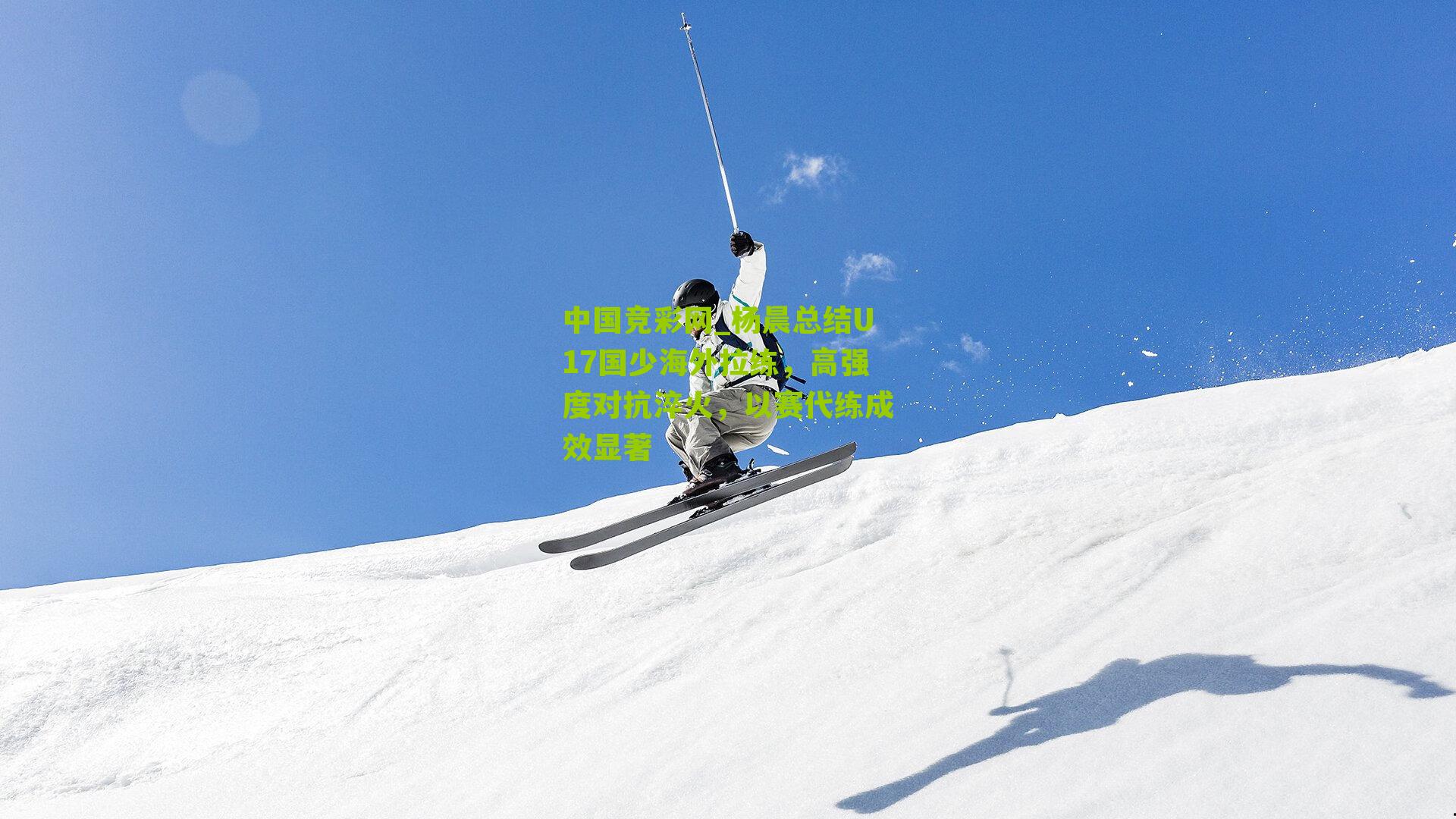 杨晨总结U17国少海外拉练，高强度对抗淬火，以赛代练成效显著